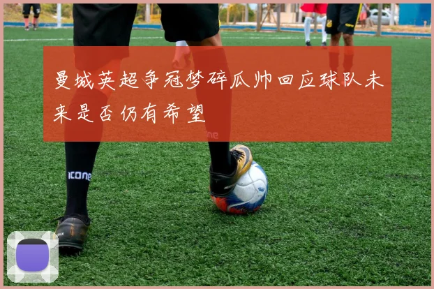 曼城英超争冠梦碎瓜帅回应球队未来是否仍有希望