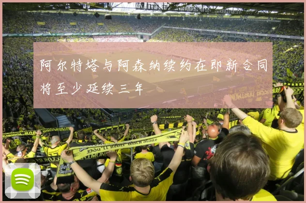 阿尔特塔与阿森纳续约在即新合同将至少延续三年
