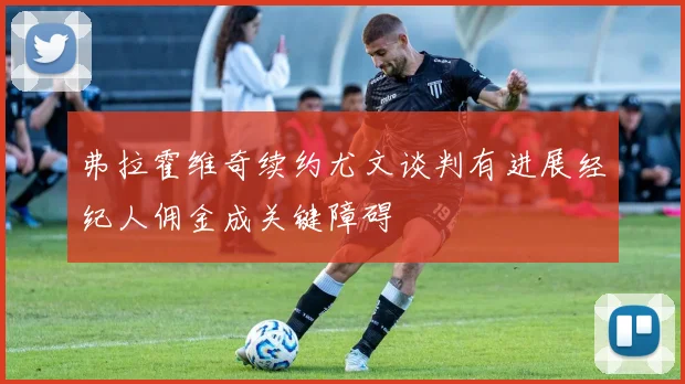 弗拉霍维奇续约尤文谈判有进展经纪人佣金成关键障碍