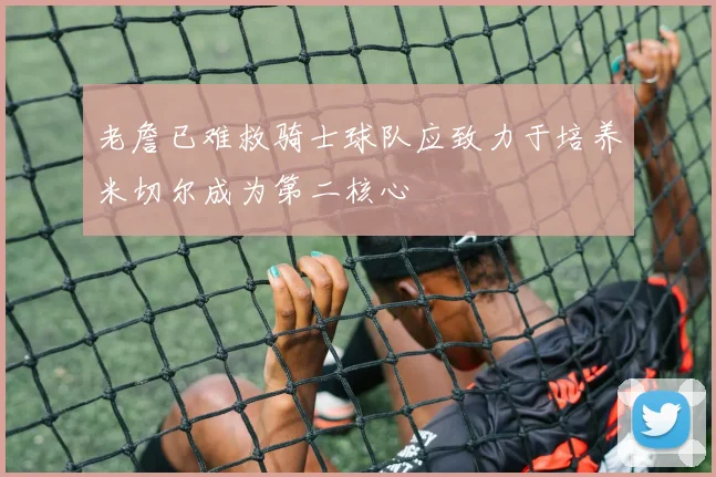 老詹已难救骑士球队应致力于培养米切尔成为第二核心