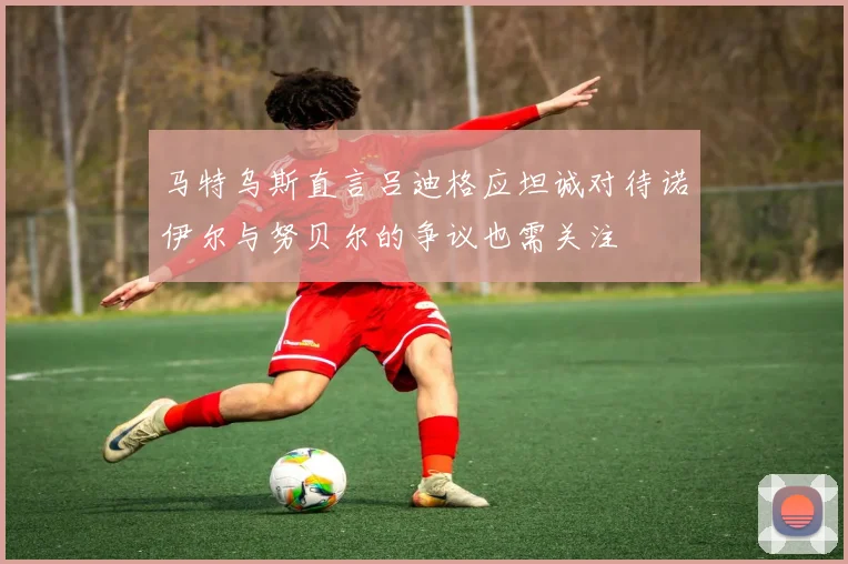 马特乌斯直言吕迪格应坦诚对待诺伊尔与努贝尔的争议也需关注