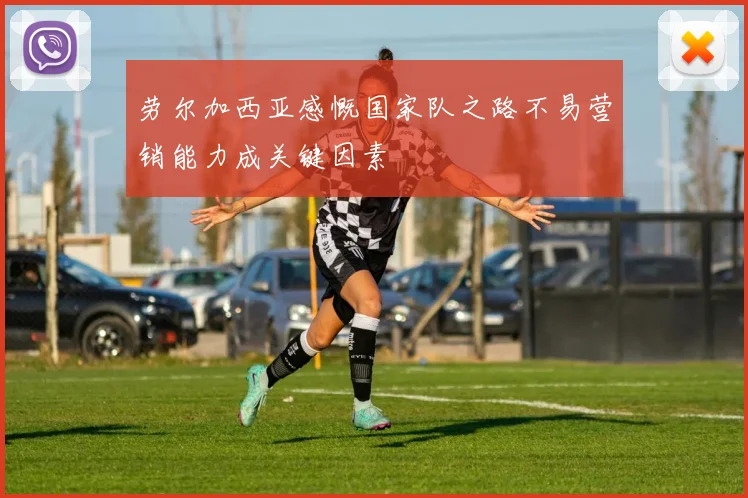 劳尔加西亚感慨国家队之路不易营销能力成关键因素