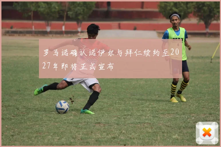 罗马诺确认诺伊尔与拜仁续约至2027年即将正式宣布