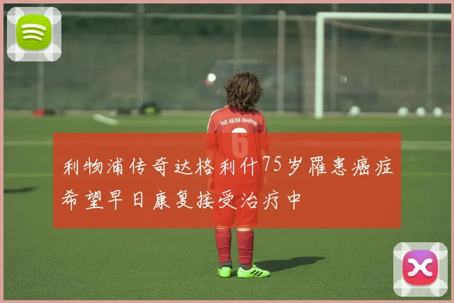 利物浦传奇达格利什75岁罹患癌症希望早日康复接受治疗中