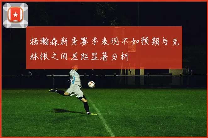杨瀚森新秀赛季表现不如预期与克林根之间差距显著分析