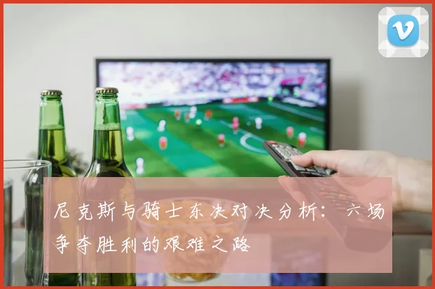 尼克斯与骑士东决对决分析：六场争夺胜利的艰难之路