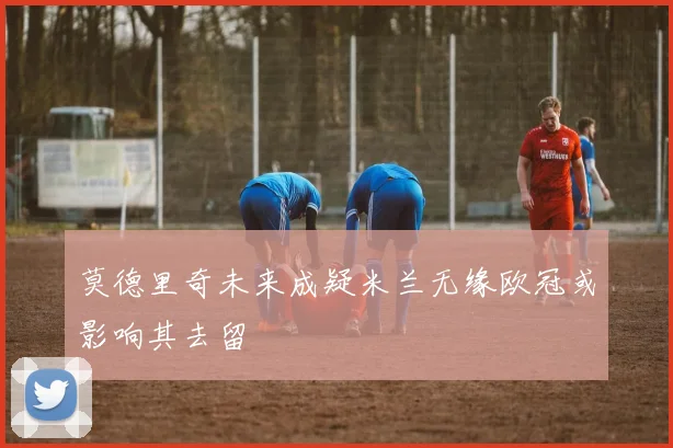 莫德里奇未来成疑米兰无缘欧冠或影响其去留