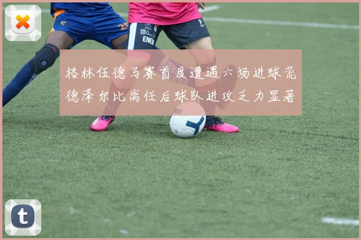 格林伍德马赛首度遭遇六场进球荒德泽尔比离任后球队进攻乏力显著
