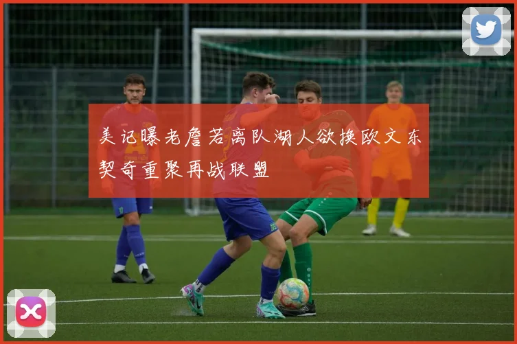 美记曝老詹若离队湖人欲换欧文东契奇重聚再战联盟