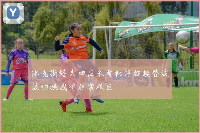 比克斯塔夫回应米奇批评称接替波波的挑战将非常艰巨