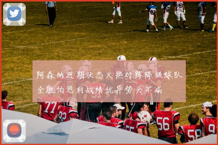 阿森纳近期状态火热对阵降级球队全胜伯恩利战绩优异势头不减
