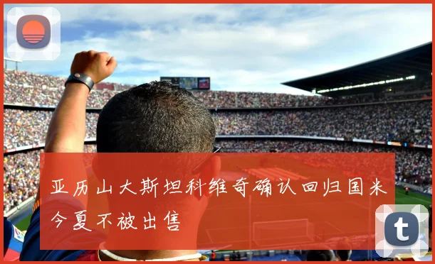 亚历山大斯坦科维奇确认回归国米今夏不被出售