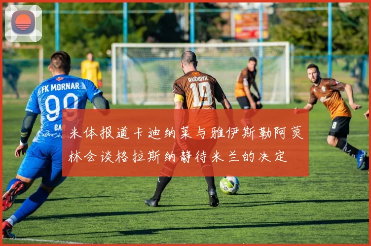 米体报道卡迪纳莱与雅伊斯勒阿莫林会谈格拉斯纳静待米兰的决定