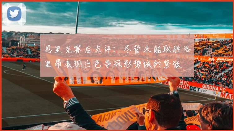 恩里克赛后点评：尽管未能取胜洛里昂表现出色争冠形势依然紧张