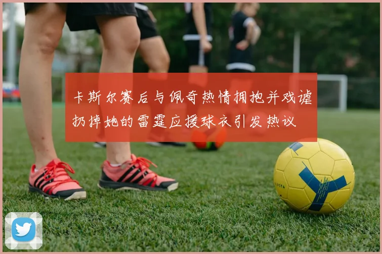 卡斯尔赛后与佩奇热情拥抱并戏谑扔掉她的雷霆应援球衣引发热议