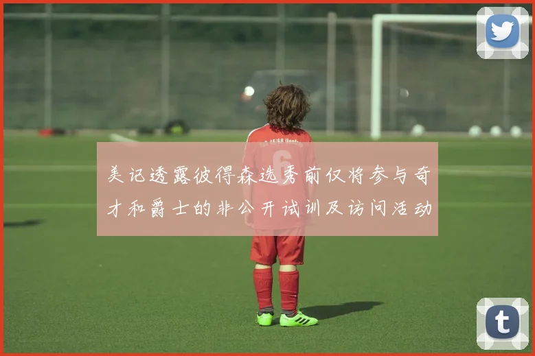 美记透露彼得森选秀前仅将参与奇才和爵士的非公开试训及访问活动